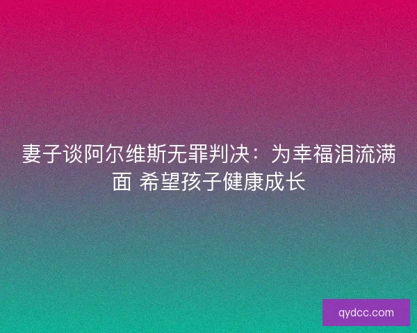 妻子谈阿尔维斯无罪判决：为幸福泪流满面 希望孩子健康成长