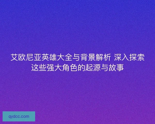 艾欧尼亚英雄大全与背景解析 深入探索这些强大角色的起源与故事