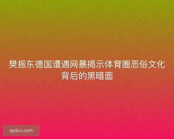 樊振东德国遭遇网暴揭示体育圈恶俗文化背后的黑暗面