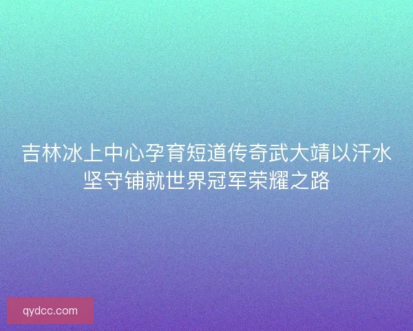 吉林冰上中心孕育短道传奇武大靖以汗水坚守铺就世界冠军荣耀之路