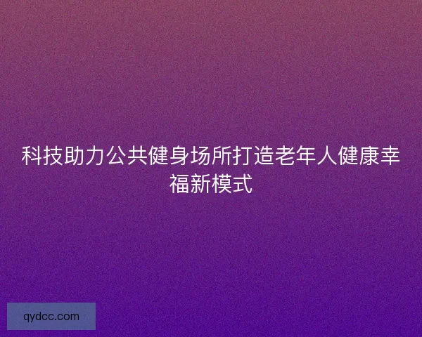 科技助力公共健身场所打造老年人健康幸福新模式