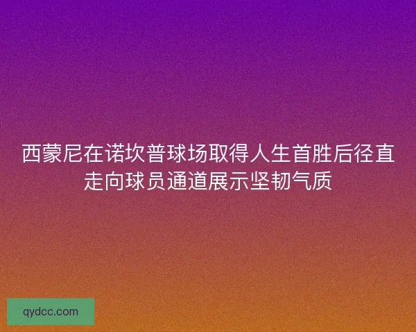 西蒙尼在诺坎普球场取得人生首胜后径直走向球员通道展示坚韧气质