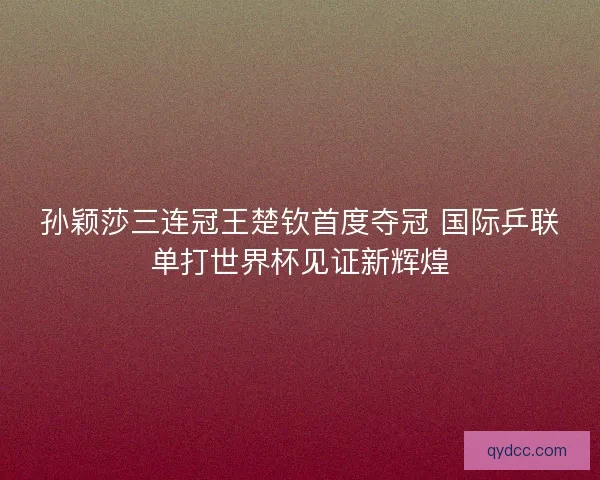孙颖莎三连冠王楚钦首度夺冠 国际乒联单打世界杯见证新辉煌