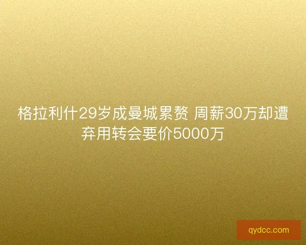 格拉利什29岁成曼城累赘 周薪30万却遭弃用转会要价5000万